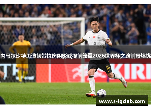 内马尔沙特再遭韧带拉伤阴影或提前笼罩2026世界杯之路前景堪忧