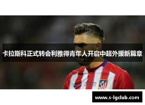 卡拉斯科正式转会利雅得青年人开启中超外援新篇章 卡拉斯科正式转会利雅得青年人开启中超外援新篇章
