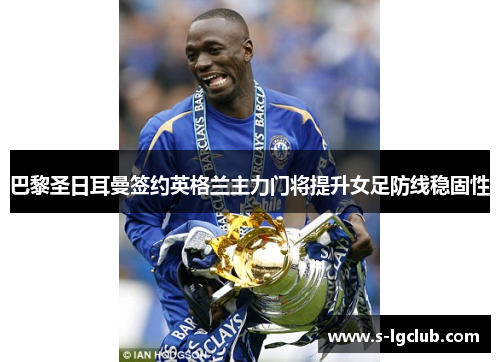 巴黎圣日耳曼签约英格兰主力门将提升女足防线稳固性 巴黎圣日耳曼签约英格兰主力门将提升女足防线稳固性