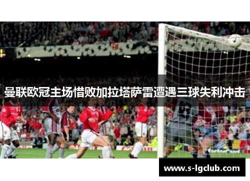 曼联欧冠主场惜败加拉塔萨雷遭遇三球失利冲击
