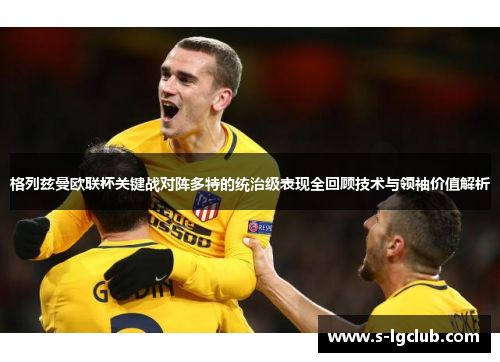 格列兹曼欧联杯关键战对阵多特的统治级表现全回顾技术与领袖价值解析