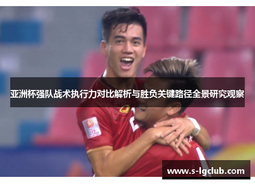 亚洲杯强队战术执行力对比解析与胜负关键路径全景研究观察 亚洲杯强队战术执行力对比解析与胜负关键路径全景研究观察