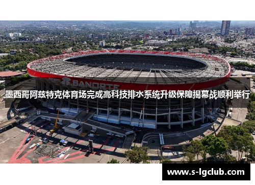 墨西哥阿兹特克体育场完成高科技排水系统升级保障揭幕战顺利举行 墨西哥阿兹特克体育场完成高科技排水系统升级保障揭幕战顺利举行
